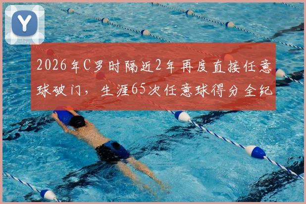 2026年C罗时隔近2年再度直接任意球破门，生涯65次任意球得分全纪录