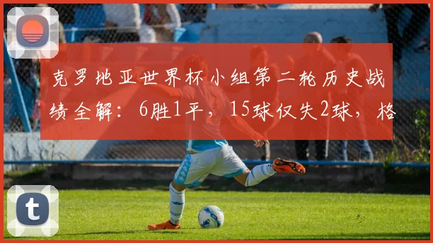 克罗地亚世界杯小组第二轮历史战绩全解:6胜1平,15球仅失2球,格子军团2026能否延续神迹?