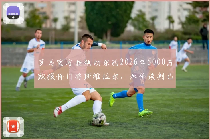 罗马官方拒绝切尔西2026年5000万欧报价门将斯维拉尔,加价谈判已关闭,球员为非卖品