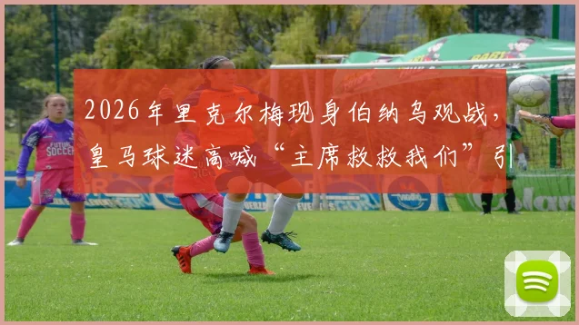 2026年里克尔梅现身伯纳乌观战，皇马球迷高喊“主席救救我们”引关注：聚焦球队阵容危机与未来引援方向