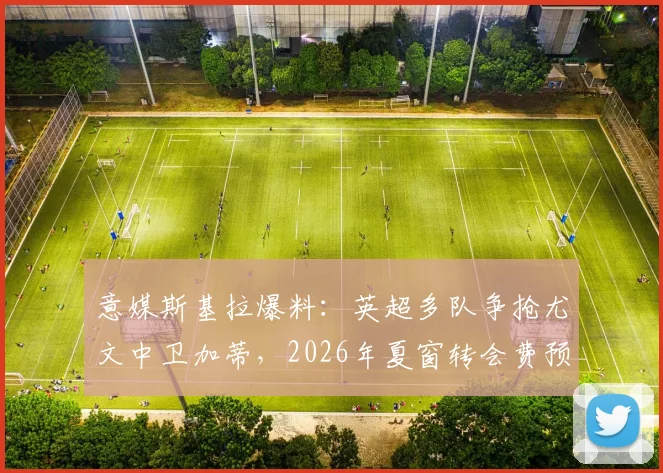 意媒斯基拉爆料:英超多队争抢尤文中卫加蒂,2026年夏窗转会费预计超两千万欧元