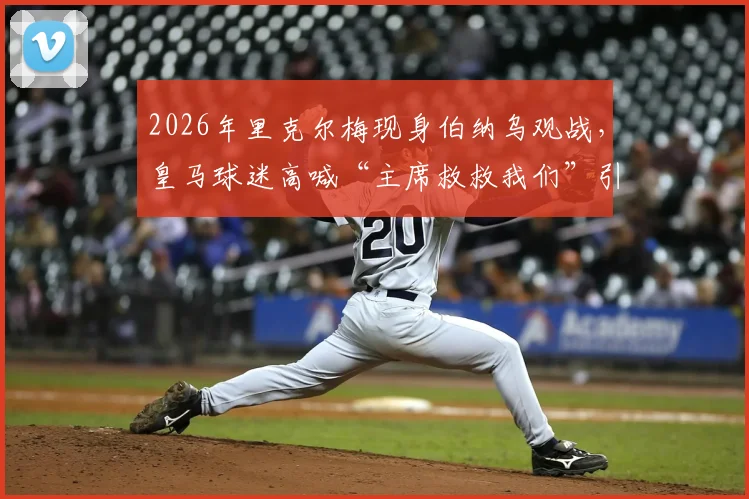 2026年里克尔梅现身伯纳乌观战,皇马球迷高喊“主席救救我们”引关注:聚焦球队阵容危机与未来引援方向