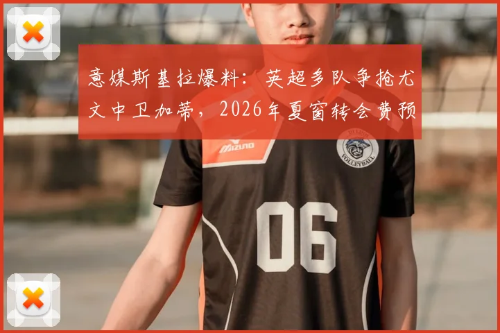 意媒斯基拉爆料：英超多队争抢尤文中卫加蒂，2026年夏窗转会费预计超两千万欧元