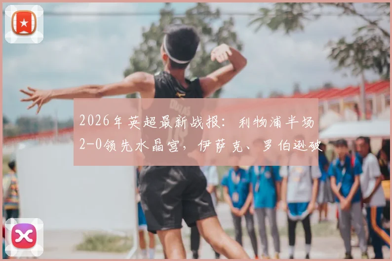 2026年英超最新战报:利物浦半场2-0领先水晶宫,伊萨克、罗伯逊破门建功,附全场视频集锦与战术分析