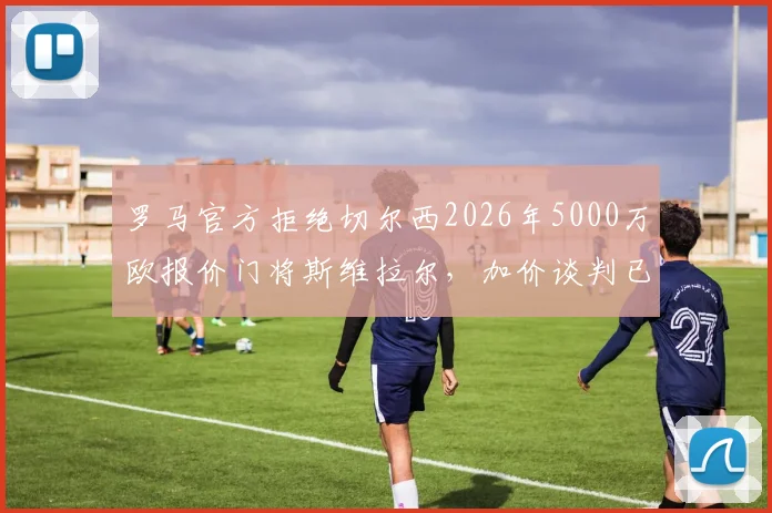 罗马官方拒绝切尔西2026年5000万欧报价门将斯维拉尔，加价谈判已关闭，球员为非卖品