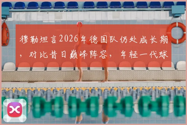穆勒坦言2026年德国队仍处成长期，对比昔日巅峰阵容，年轻一代球员潜力与挑战何在？