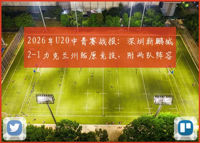 2026年U20中青赛战报：深圳新鹏城2-1力克兰州陇原竞技，附两队阵容及赛事积分分析