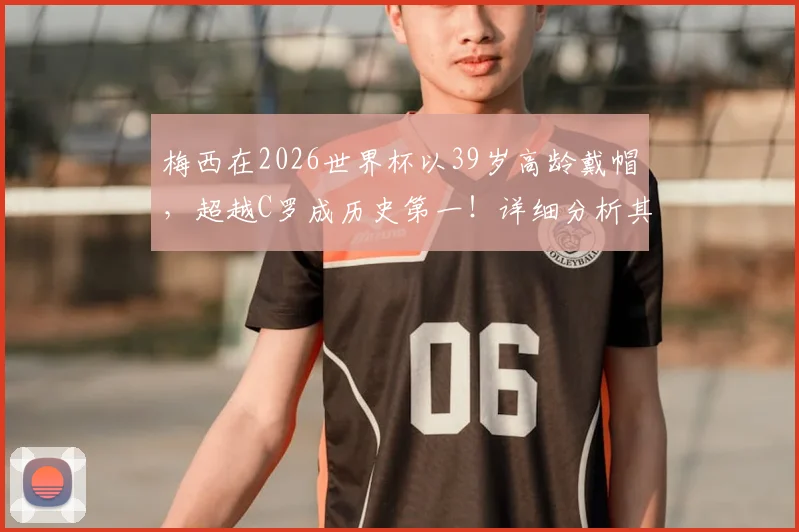 梅西在2026世界杯以39岁高龄戴帽，超越C罗成历史第一！详细分析其国家队帽子戏法全记录与关键数据