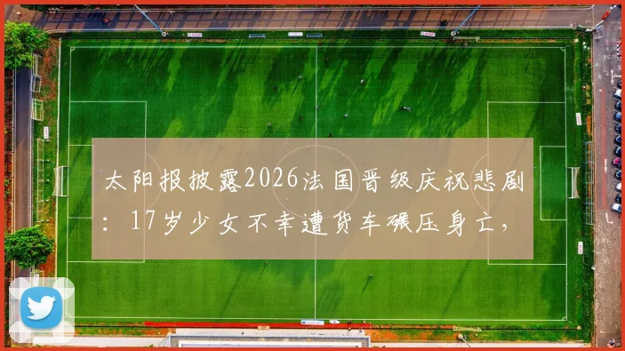 太阳报披露2026法国晋级庆祝悲剧:17岁少女不幸遭货车碾压身亡,事件详情与安全反思