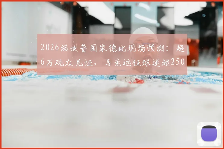 2026诺坎普国家德比现场预测：超6万观众见证，马竞远征球迷超2500人观赛攻略与购票指南