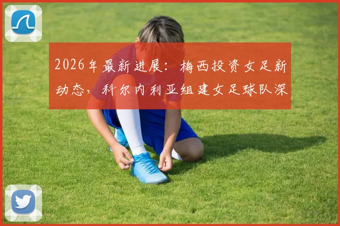 2026年最新进展：梅西投资女足新动态，科尔内利亚组建女足球队深度分析