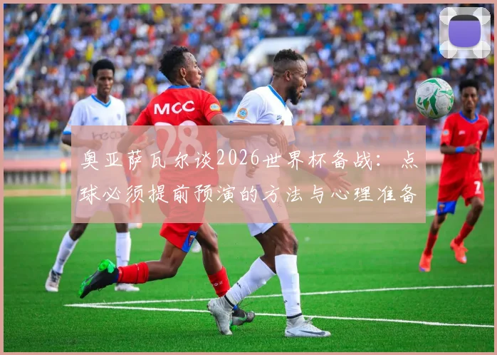 奥亚萨瓦尔谈2026世界杯备战:点球必须提前预演的方法与心理准备,详解西班牙队前景