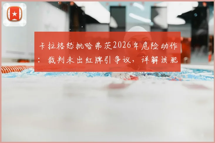 卡拉格怒批哈弗茨2026年危险动作：裁判未出红牌引争议，详解该犯规是否够格罚下