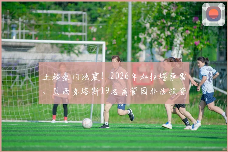 土超豪门地震！2026年加拉塔萨雷、贝西克塔斯19名高管因非法投资被捕，案件细节全梳理