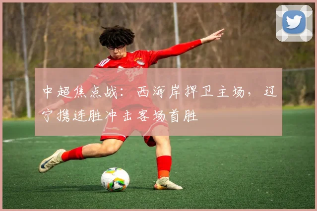 中超焦点战：西海岸捍卫主场，辽宁携连胜冲击客场首胜