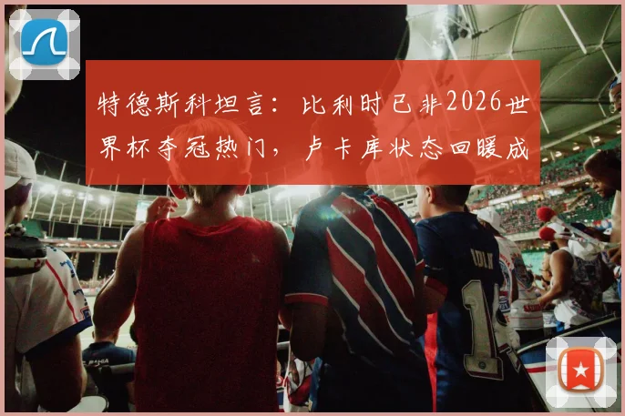 特德斯科坦言:比利时已非2026世界杯夺冠热门,卢卡库状态回暖成最大惊喜