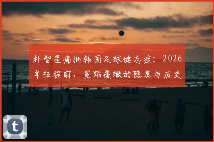 朴智星痛批韩国足球健忘症：2026年征程前，重蹈覆辙的隐患与历史教训深度梳理