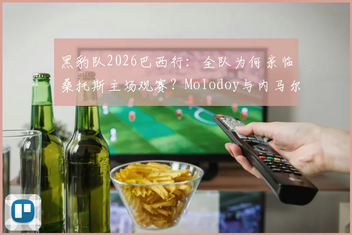 黑豹队2026巴西行：全队为何亲临桑托斯主场观赛？Molodoy与内马尔合照背后故事
