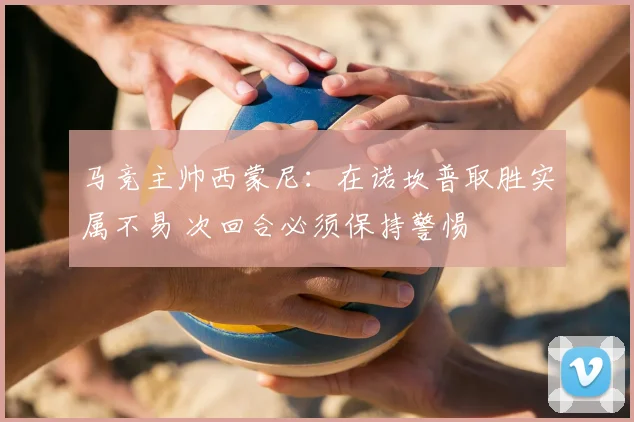 马竞主帅西蒙尼：在诺坎普取胜实属不易 次回合必须保持警惕