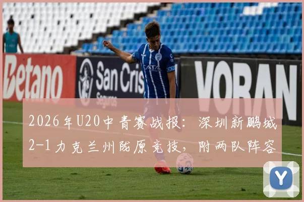 2026年U20中青赛战报：深圳新鹏城2-1力克兰州陇原竞技，附两队阵容及赛事积分分析