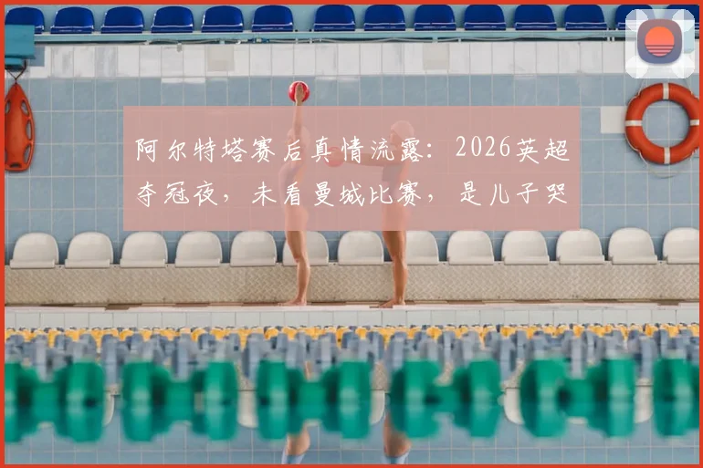 阿尔特塔赛后真情流露：2026英超夺冠夜，未看曼城比赛，是儿子哭着跑来报告喜讯