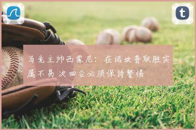 马竞主帅西蒙尼：在诺坎普取胜实属不易 次回合必须保持警惕