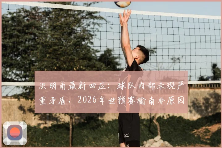 洪明甫最新回应:球队内部未现严重矛盾,2026年世预赛输南非原因复杂难寻