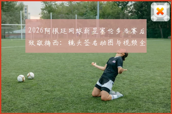 2026阿根廷网球新星塞伦多洛赛后致敬梅西:镜头签名动图与视频全网热议,回顾梦幻联动瞬间