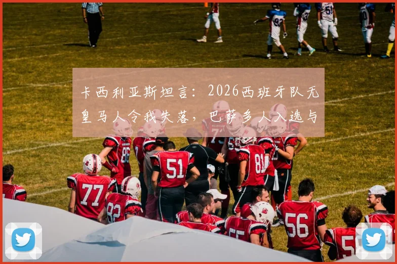 卡西利亚斯坦言：2026西班牙队无皇马人令我失落，巴萨多人入选与俱乐部财务困境关联几何？