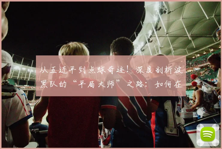 从五连平到点球奇迹！深度剖析波黑队的“平局大师”之路：如何在2026世预赛接连淘汰威尔士与意大利