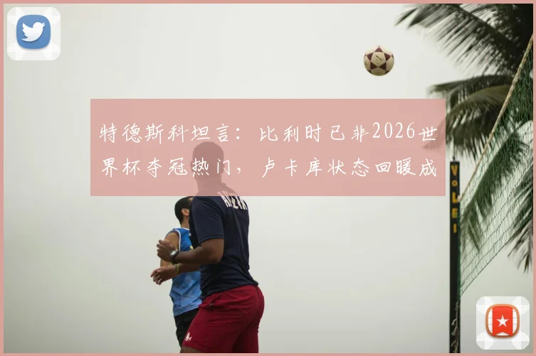 特德斯科坦言：比利时已非2026世界杯夺冠热门，卢卡库状态回暖成最大惊喜