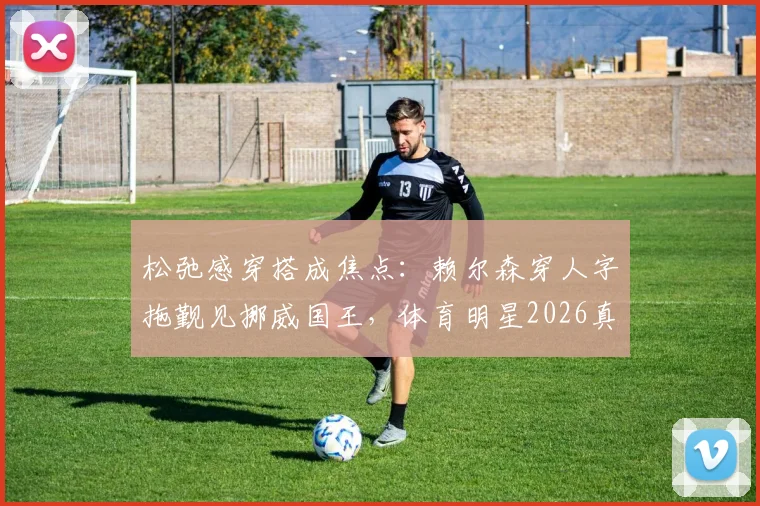 松弛感穿搭成焦点：赖尔森穿人字拖觐见挪威国王，体育明星2026真实一面引热议