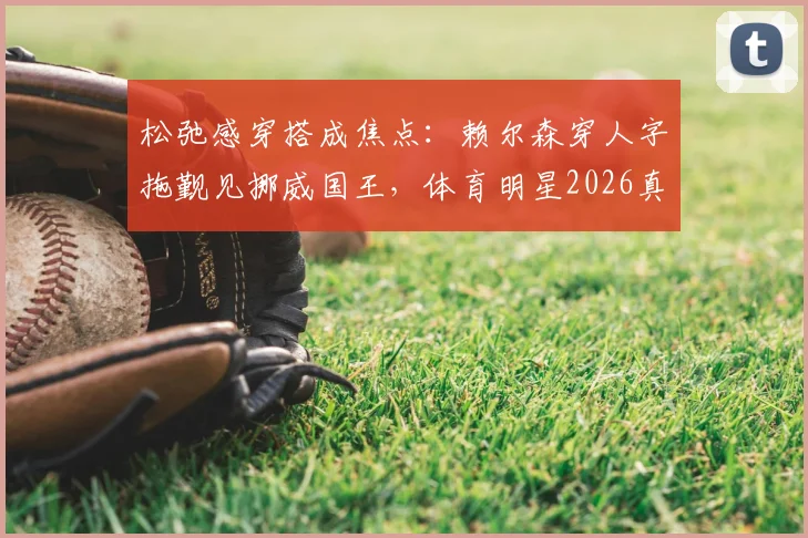 松弛感穿搭成焦点:赖尔森穿人字拖觐见挪威国王,体育明星2026真实一面引热议
