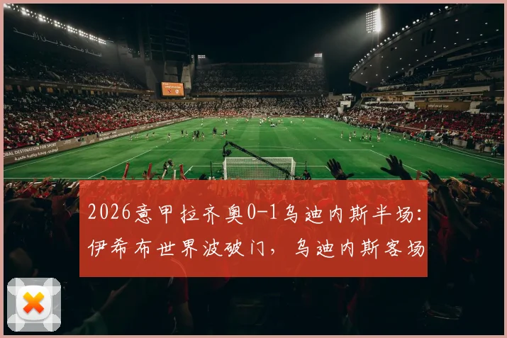 2026意甲拉齐奥0-1乌迪内斯半场：伊希布世界波破门，乌迪内斯客场领先爆冷在即