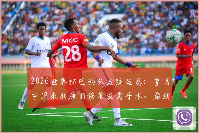 2026世界杯巴西队后防告急：皇马中卫米利唐旧伤复发需手术，最新伤情及恢复时间分析