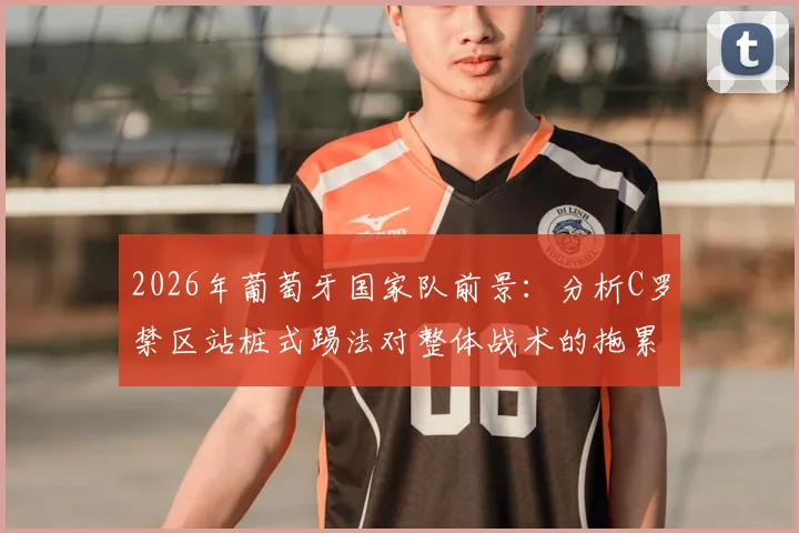 2026年葡萄牙国家队前景：分析C罗禁区站桩式踢法对整体战术的拖累与弗兰观点