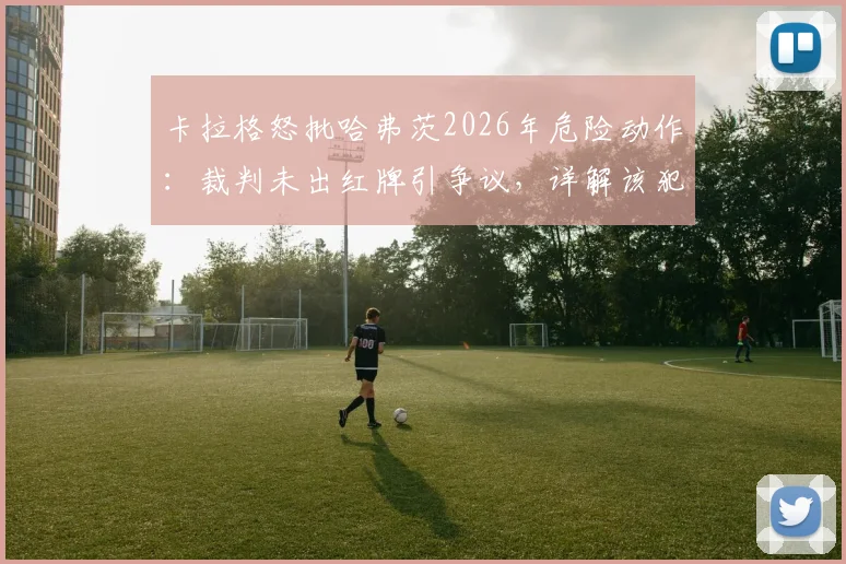 卡拉格怒批哈弗茨2026年危险动作:裁判未出红牌引争议,详解该犯规是否够格罚下