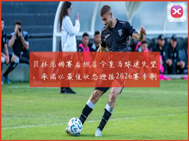 贝林厄姆赛后坦言令皇马球迷失望，承诺以最佳状态迎接2026赛季剩余比赛，球迷评价与未来展望分析