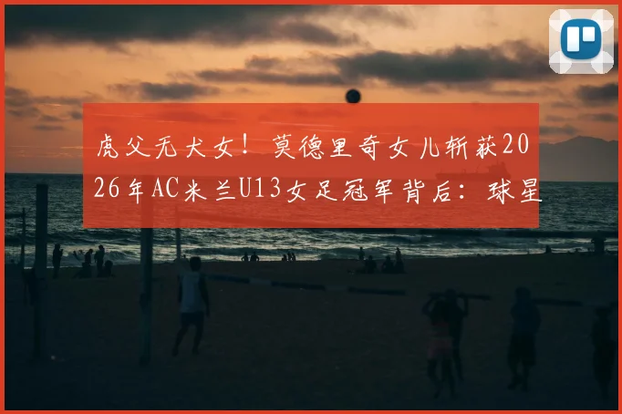 虎父无犬女!莫德里奇女儿斩获2026年AC米兰U13女足冠军背后:球星二代青训路径与欧洲女足培养体系深度探析