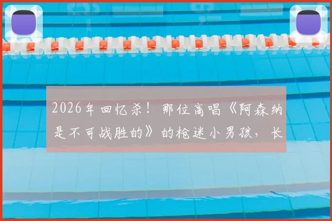2026年回忆杀！那位高唱《阿森纳是不可战胜的》的枪迷小男孩，长大后完美复刻童年经典