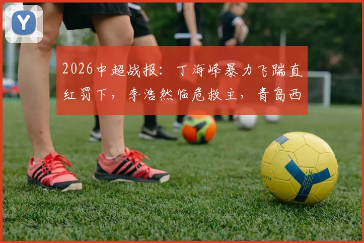 2026中超战报：丁海峰暴力飞踹直红罚下，李浩然临危救主，青岛西海岸1-1辽宁铁人