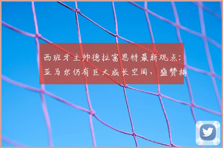 西班牙主帅德拉富恩特最新观点：亚马尔仍有巨大成长空间，盛赞梅西2026状态宛若19岁少年