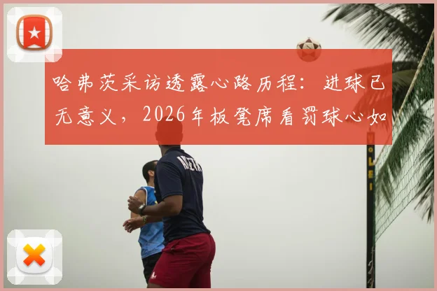哈弗茨采访透露心路历程:进球已无意义,2026年板凳席看罚球心如刀割,球迷如何解读巨星心态变化