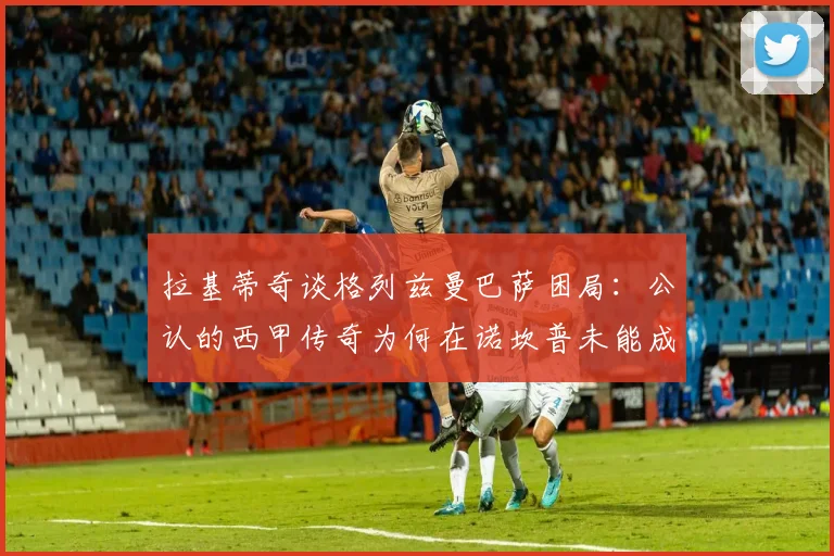拉基蒂奇谈格列兹曼巴萨困局：公认的西甲传奇为何在诺坎普未能成功，原因解析