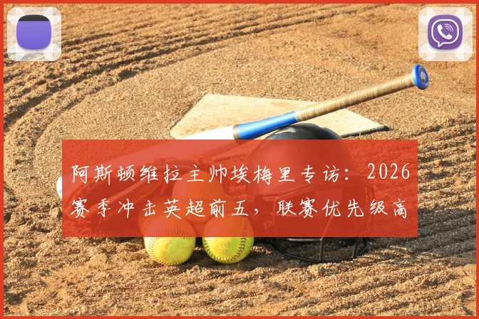 阿斯顿维拉主帅埃梅里专访:2026赛季冲击英超前五,联赛优先级高于欧联杯,详解球队战术与阵容规划