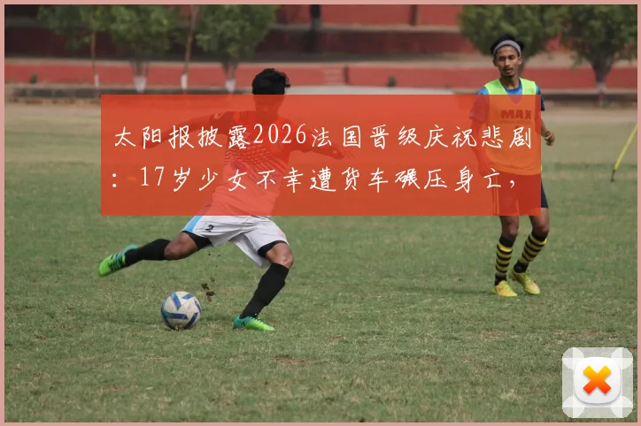 太阳报披露2026法国晋级庆祝悲剧：17岁少女不幸遭货车碾压身亡，事件详情与安全反思