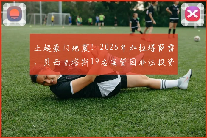 土超豪门地震!2026年加拉塔萨雷、贝西克塔斯19名高管因非法投资被捕,案件细节全梳理