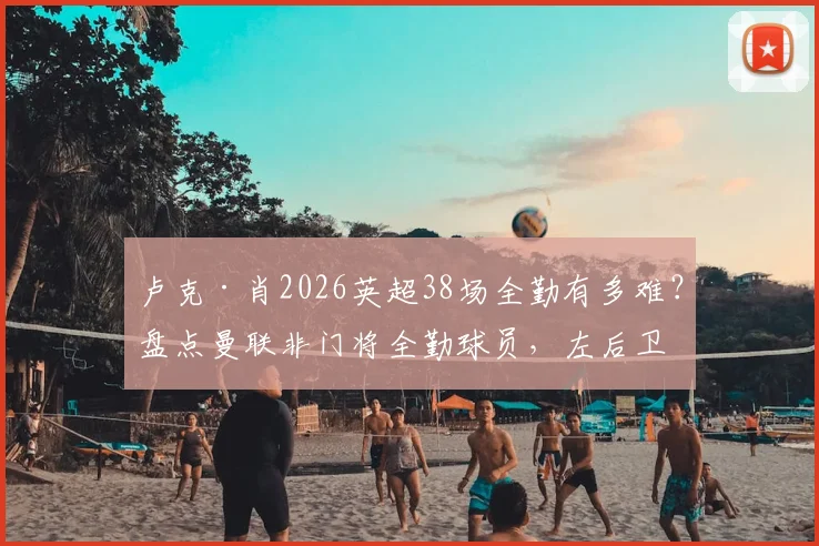 卢克·肖2026英超38场全勤有多难?盘点曼联非门将全勤球员,左后卫铁人数据解读