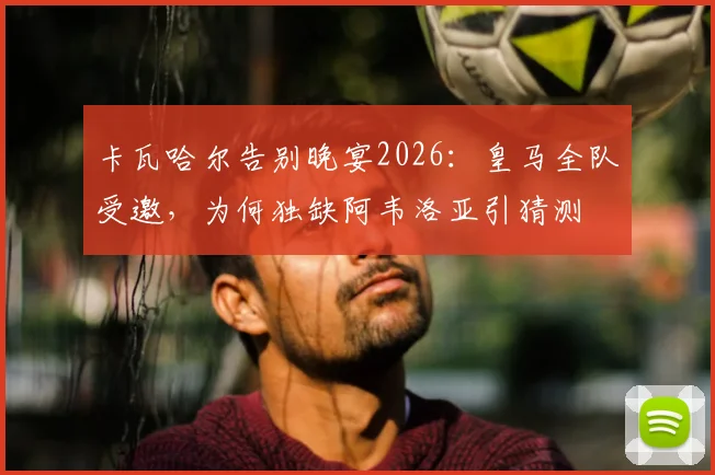 卡瓦哈尔告别晚宴2026:皇马全队受邀,为何独缺阿韦洛亚引猜测