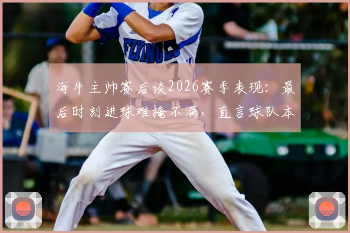 海牛主帅赛后谈2026赛季表现：最后时刻进球难掩不满，直言球队本应拿下比赛